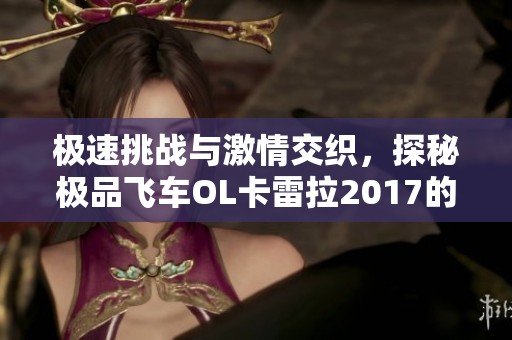 极速挑战与激情交织，探秘极品飞车OL卡雷拉2017的狂热魅力与刺激体验