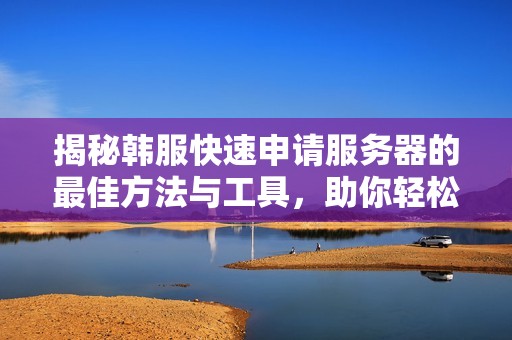 揭秘韩服快速申请服务器的最佳方法与工具，助你轻松掌握高效技巧