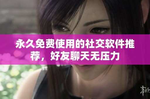 永久免费使用的社交软件推荐，好友聊天无压力