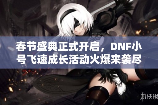 春节盛典正式开启，DNF小号飞速成长活动火爆来袭尽享乐趣与奖励！