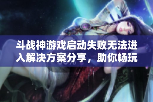 斗战神游戏启动失败无法进入解决方案分享，助你畅玩斗战神无障碍体验