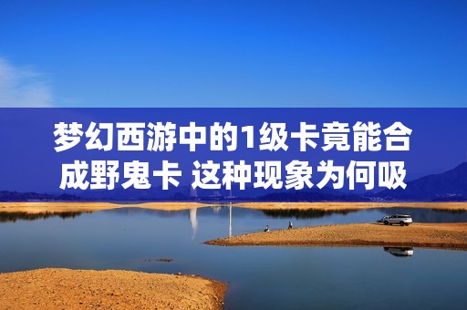 梦幻西游中的1级卡竟能合成野鬼卡 这种现象为何吸引众多玩家收集呢