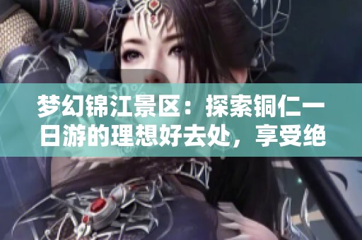 梦幻锦江景区：探索铜仁一日游的理想好去处，享受绝美自然风光与文化魅力