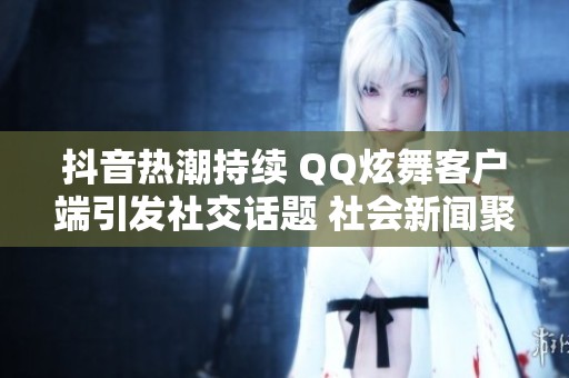 抖音热潮持续 QQ炫舞客户端引发社交话题 社会新闻聚焦年轻人文化现象
