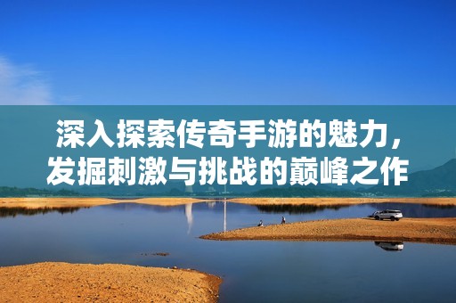 深入探索传奇手游的魅力，发掘刺激与挑战的巅峰之作与3840手游智库的精彩推荐