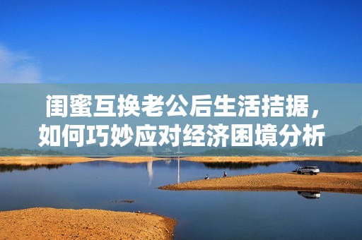 闺蜜互换老公后生活拮据，如何巧妙应对经济困境分析