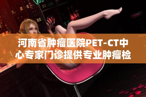 河南省肿瘤医院PET-CT中心专家门诊提供专业肿瘤检测与治疗服务助力患者健康