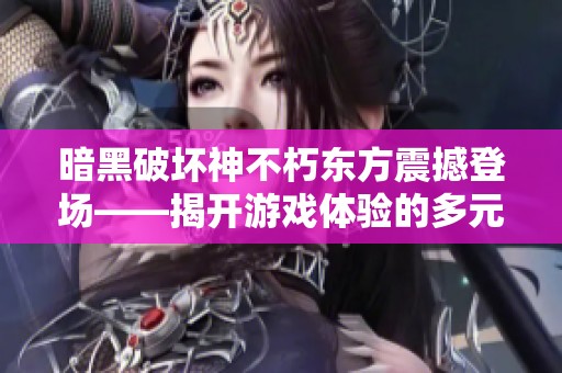 暗黑破坏神不朽东方震撼登场——揭开游戏体验的多元化与无尽探索之旅