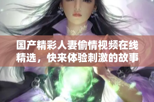 国产精彩人妻偷情视频在线精选，快来体验刺激的故事情节