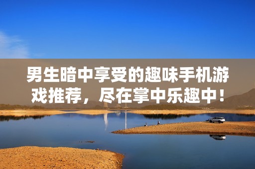 男生暗中享受的趣味手机游戏推荐，尽在掌中乐趣中！