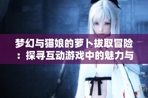 梦幻与猫娘的萝卜拔取冒险：探寻互动游戏中的魅力与新颖体验
