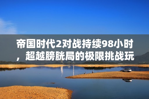帝国时代2对战持续98小时，超越膀胱局的极限挑战玩法引发热议