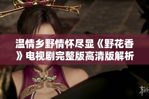 温情乡野情怀尽显《野花香》电视剧完整版高清版解析与观后感