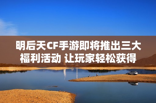 明后天CF手游即将推出三大福利活动 让玩家轻松获得抽奖机会享受白嫖乐趣