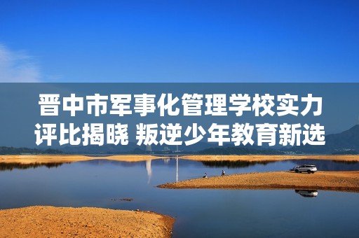 晋中市军事化管理学校实力评比揭晓 叛逆少年教育新选择解析