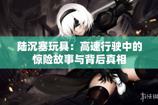 陆沉塞玩具：高速行驶中的惊险故事与背后真相