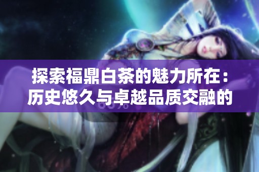 探索福鼎白茶的魅力所在：历史悠久与卓越品质交融的茶香之旅