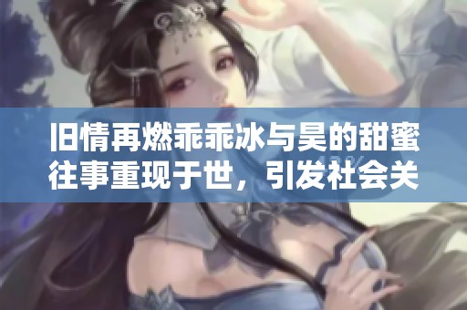 旧情再燃乖乖冰与昊的甜蜜往事重现于世，引发社会关注与讨论