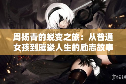 周扬青的蜕变之旅：从普通女孩到璀璨人生的励志故事引人深思
