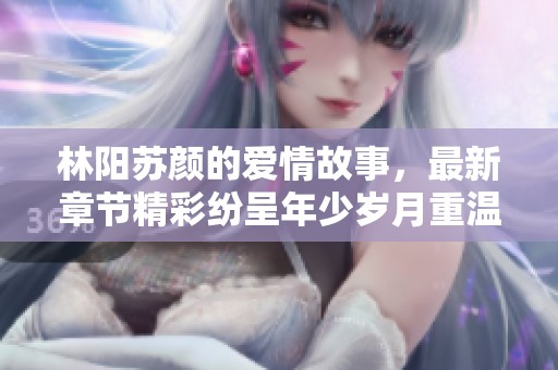 林阳苏颜的爱情故事，最新章节精彩纷呈年少岁月重温情感波澜