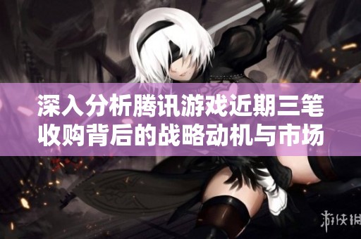 深入分析腾讯游戏近期三笔收购背后的战略动机与市场布局逻辑