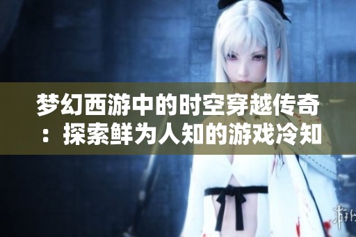 梦幻西游中的时空穿越传奇：探索鲜为人知的游戏冷知识与玩家故事分享