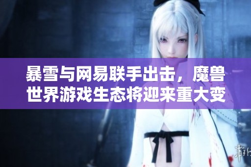 暴雪与网易联手出击，魔兽世界游戏生态将迎来重大变革与全新体验