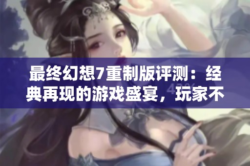 最终幻想7重制版评测：经典再现的游戏盛宴，玩家不可错过的体验与回忆