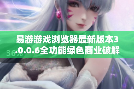 易游游戏浏览器最新版本3.0.0.6全功能绿色商业破解版免费下载与使用指南