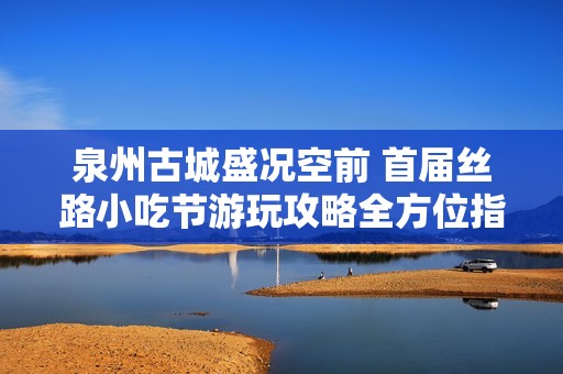 泉州古城盛况空前 首届丝路小吃节游玩攻略全方位指南等你来收藏!