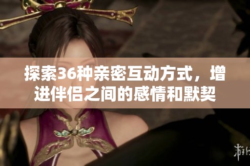 探索36种亲密互动方式，增进伴侣之间的感情和默契