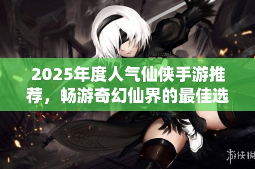 2025年度人气仙侠手游推荐，畅游奇幻仙界的最佳选择与排行榜