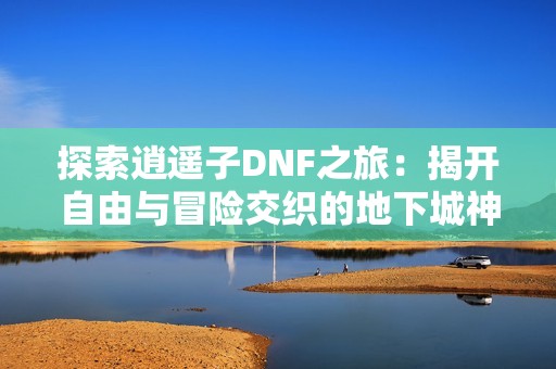 探索逍遥子DNF之旅：揭开自由与冒险交织的地下城神秘世界