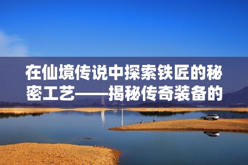 在仙境传说中探索铁匠的秘密工艺——揭秘传奇装备的打造与打磨之旅