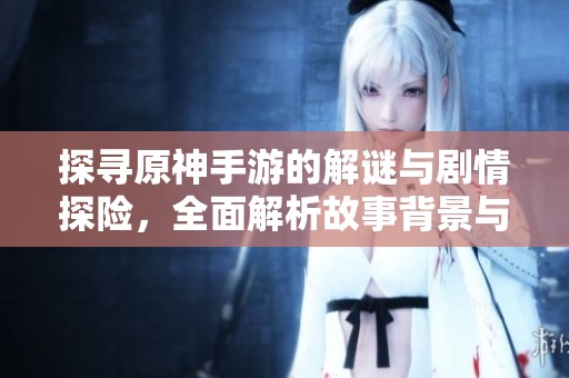 探寻原神手游的解谜与剧情探险，全面解析故事背景与角色发展