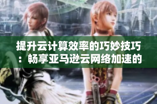 提升云计算效率的巧妙技巧：畅享亚马逊云网络加速的购买指南