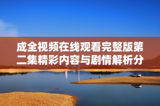 成全视频在线观看完整版第二集精彩内容与剧情解析分享