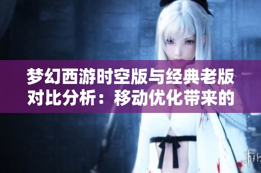 梦幻西游时空版与经典老版对比分析：移动优化带来的全新游戏体验