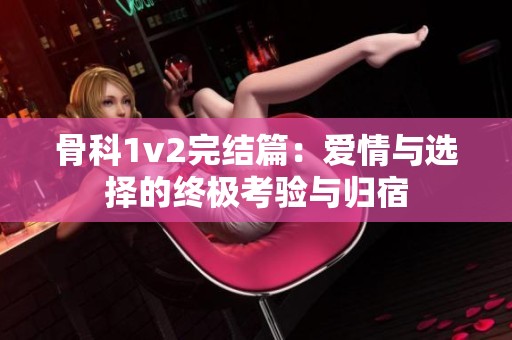 骨科1v2完结篇：爱情与选择的终极考验与归宿