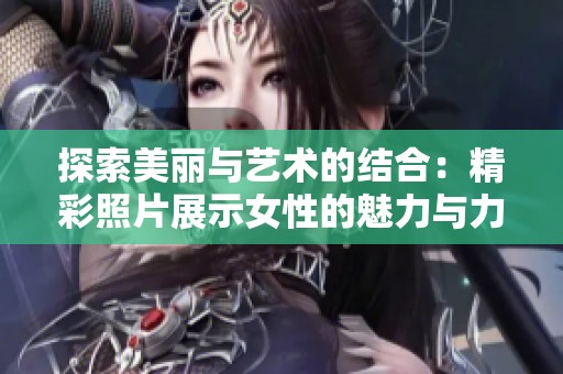 探索美丽与艺术的结合：精彩照片展示女性的魅力与力量