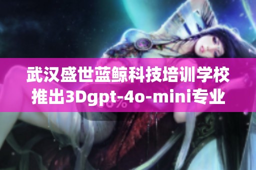 武汉盛世蓝鲸科技培训学校推出3Dgpt-4o-mini专业课程招生，培训学费信息详解
