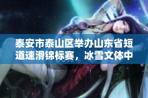 泰安市泰山区举办山东省短道速滑锦标赛，冰雪文体中心迎来冰上盛宴