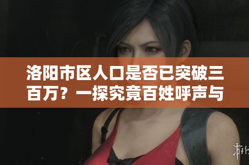 洛阳市区人口是否已突破三百万？一探究竟百姓呼声与城市发展现状
