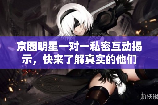 京圈明星一对一私密互动揭示，快来了解真实的他们