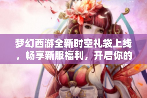 梦幻西游全新时空礼袋上线，畅享新服福利，开启你的快乐冒险之旅