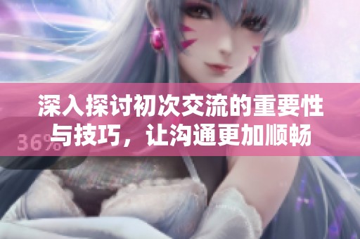 深入探讨初次交流的重要性与技巧，让沟通更加顺畅