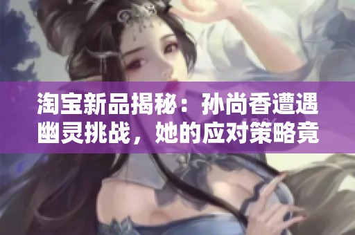 淘宝新品揭秘：孙尚香遭遇幽灵挑战，她的应对策略竟然是这样！