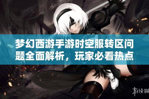 梦幻西游手游时空服转区问题全面解析，玩家必看热点答疑指南