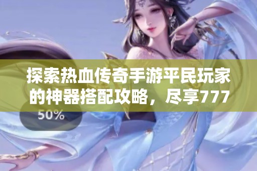 探索热血传奇手游平民玩家的神器搭配攻略，尽享777手专属装备的魅力与乐趣