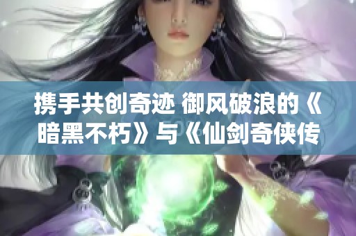 携手共创奇迹 御风破浪的《暗黑不朽》与《仙剑奇侠传》强强联手引领新的冒险旅程